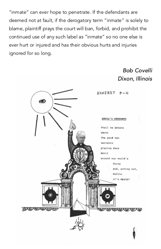 “inmate" can ever hope to penetrate. If the defendants are deemed not at fault, if the derogatory term “inmate” is solely to blame, plaintiff prays the court will ban, forbid, and prohibit the continued use of any such label as “inmate” 5o no one else is ever hurt or injured and has their obvious hurts and injuries  ignored for so long.  Bob Covelli Dixon, lllinois  Vs — EXNIBIT F-il  